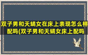 双子男和天蝎女在床上表现怎么样 配吗(双子男和天蝎女床上配吗？两性相处的*。)